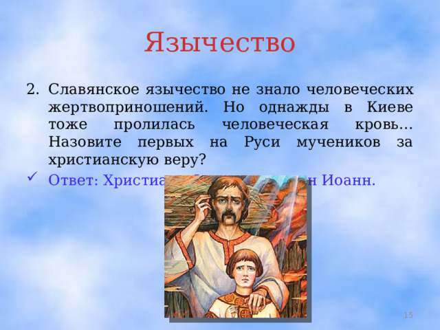 Язычество Славянское язычество не знало человеческих жертвоприношений. Но однажды в Киеве тоже пролилась человеческая кровь… Назовите первых на Руси мучеников за христианскую веру? Ответ: Христиане Федор и его сын Иоанн.  