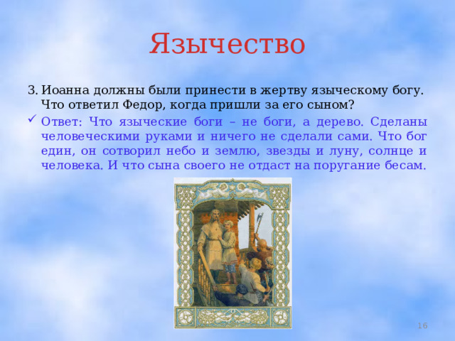 Язычество 3.  Иоанна должны были принести в жертву языческому богу. Что ответил Федор, когда пришли за его сыном? Ответ: Что языческие боги – не боги, а дерево. Сделаны человеческими руками и ничего не сделали сами. Что бог един, он сотворил небо и землю, звезды и луну, солнце и человека. И что сына своего не отдаст на поругание бесам.  