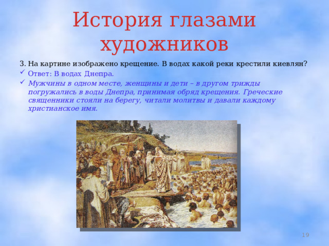 История глазами художников 3.  На картине изображено крещение. В водах какой реки крестили киевлян? Ответ: В водах Днепра. Мужчины в одном месте, женщины и дети – в другом трижды погружались в воды Днепра, принимая обряд крещения. Греческие священники стояли на берегу, читали молитвы и давали каждому христианское имя.  