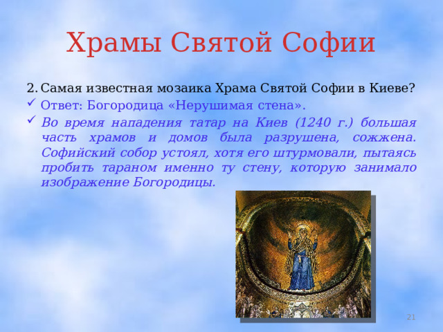 Храмы Святой Софии 2.  Самая известная мозаика Храма Святой Софии в Киеве? Ответ: Богородица «Нерушимая стена». Во время нападения татар на Киев (1240 г.) большая часть храмов и домов была разрушена, сожжена. Софийский собор устоял, хотя его штурмовали, пытаясь пробить тараном именно ту стену, которую занимало изображение Богородицы.  