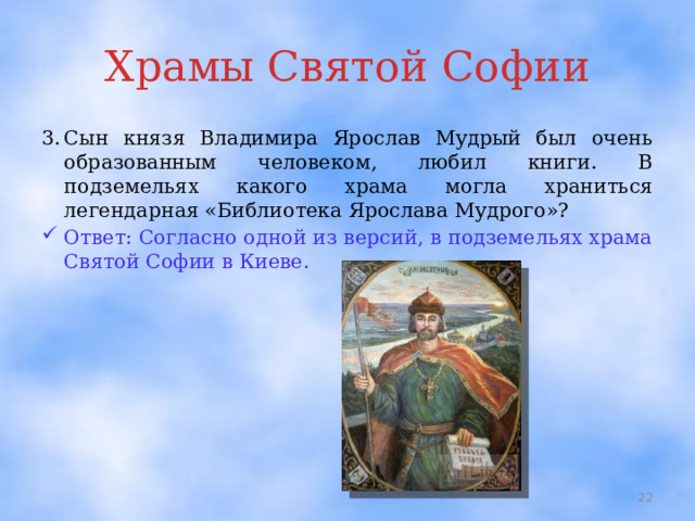 Храмы Святой Софии 3.  Сын князя Владимира Ярослав Мудрый был очень образованным человеком, любил книги. В подземельях какого храма могла храниться легендарная «Библиотека Ярослава Мудрого»? Ответ: Согласно одной из версий, в подземельях храма Святой Софии в Киеве.  
