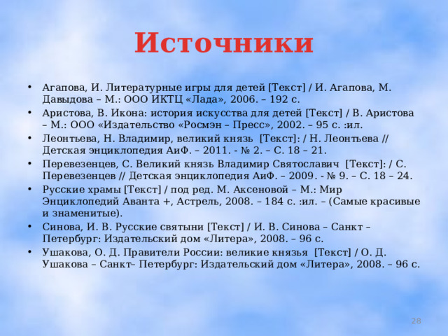 Источники Агапова, И. Литературные игры для детей [Текст] / И. Агапова, М. Давыдова – М.: ООО ИКТЦ «Лада», 2006. – 192 с. Аристова, В. Икона: история искусства для детей [Текст] / В. Аристова – М.: ООО «Издательство «Росмэн – Пресс», 2002. – 95 с. :ил. Леонтьева, Н. Владимир, великий князь [Текст]: / Н. Леонтьева // Детская энциклопедия АиФ. – 2011. - № 2. – С. 18 – 21. Перевезенцев, С. Великий князь Владимир Святославич [Текст]: / С. Перевезенцев // Детская энциклопедия АиФ. – 2009. - № 9. – С. 18 – 24. Русские храмы [Текст] / под ред. М. Аксеновой – М.: Мир Энциклопедий Аванта +, Астрель, 2008. – 184 с. :ил. – (Самые красивые и знаменитые). Синова, И. В. Русские святыни [Текст] / И. В. Синова – Санкт – Петербург: Издательский дом «Литера», 2008. – 96 с. Ушакова, О. Д. Правители России: великие князья [Текст] / О. Д. Ушакова – Санкт– Петербург: Издательский дом «Литера», 2008. – 96 с.  
