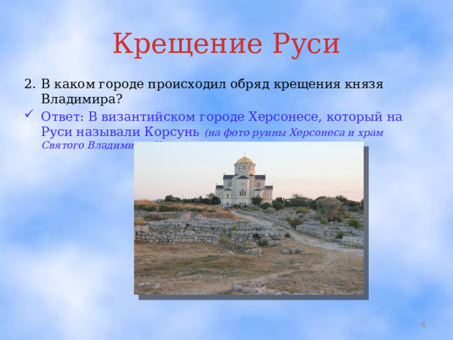 Крещение Руси 2.  В каком городе происходил обряд крещения князя Владимира? Ответ: В византийском городе Херсонесе, который на Руси называли Корсунь (на фото руины Херсонеса и храм Святого Владимира; Крым)  