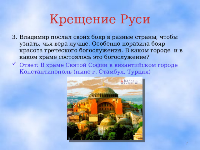 Крещение Руси 3.  Владимир послал своих бояр в разные страны, чтобы узнать, чья вера лучше. Особенно поразила бояр красота греческого богослужения. В каком городе и в каком храме состоялось это богослужение? Ответ: В храме Святой Софии в византийском городе Константинополь (ныне г. Стамбул, Турция)  