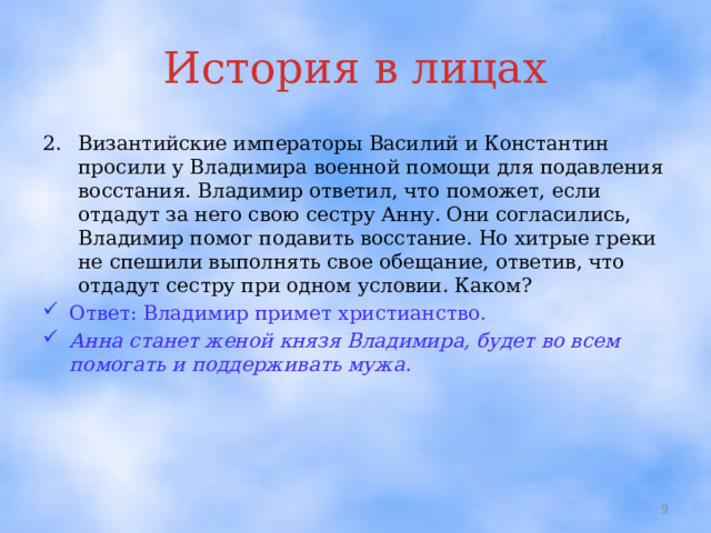 История в лицах Византийские императоры Василий и Константин просили у Владимира военной помощи для подавления восстания. Владимир ответил, что поможет, если отдадут за него свою сестру Анну. Они согласились, Владимир помог подавить восстание. Но хитрые греки не спешили выполнять свое обещание, ответив, что отдадут сестру при одном условии. Каком? Ответ: Владимир примет христианство. Анна станет женой князя Владимира, будет во всем помогать и поддерживать мужа.  