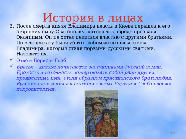 История в лицах 3.  После смерти князя Владимира власть в Киеве перешла к его старшему сыну Святополку, которого в народе прозвали Окаянным. Он не хотел делиться властью с другими братьями. По его приказу были убиты любимые сыновья князя Владимира, которые стали первыми русскими святыми. Назовите их. Ответ: Борис и Глеб. Братья – князья почитаются заступниками Русской земли. Кротость и готовность пожертвовать собой ради других, проявленные ими, стали образцом христианского братолюбия. Русские цари и князья считали святых Бориса и Глеба своими покровителями.  