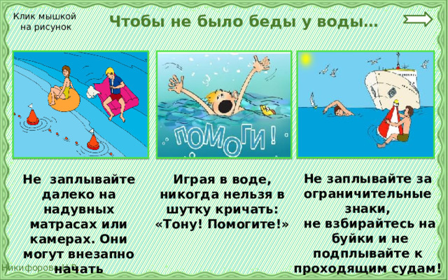  Чтобы не было беды у воды… Клик мышкой на рисунок Не заплывайте за ограничительные знаки,  не взбирайтесь на  буйки и не подплывайте к проходящим судам! Не заплывайте далеко на надувных матрасах или камерах. Они могут внезапно начать «спускаться». Играя в воде, никогда нельзя в шутку кричать: «Тону! Помогите!» 