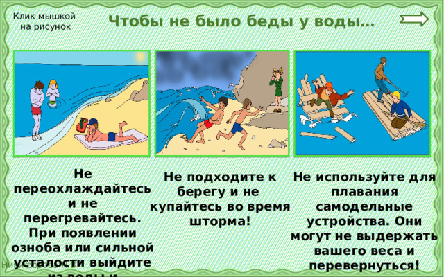  Чтобы не было беды у воды… Клик мышкой на рисунок Не переохлаждайтесь и не перегревайтесь. При появлении озноба или сильной усталости выйдите из воды и отдохните! Не подходите к берегу и не купайтесь во время шторма! Не используйте для плавания самодельные устройства. Они могут не выдержать вашего веса и перевернуться! 