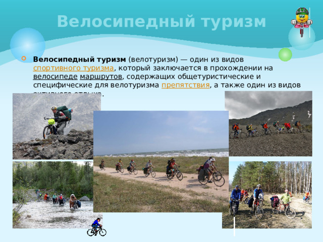 Велосипедный туризм Велосипедный туризм (велотуризм) — один из видов спортивного туризма , который заключается в прохождении на велосипеде  маршрутов , содержащих общетуристические и специфические для велотуризма препятствия , а также один из видов активного отдыха. 