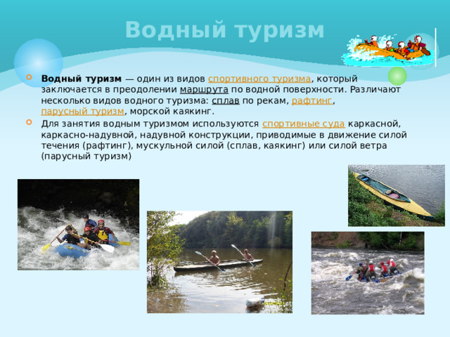 Водный туризм Водный туризм — один из видов спортивного туризма , который заключается в преодолении маршрута по водной поверхности. Различают несколько видов водного туризма: сплав по рекам, рафтинг , парусный туризм , морской каякинг. Для занятия водным туризмом используются спортивные суда каркасной, каркасно-надувной, надувной конструкции, приводимые в движение силой течения (рафтинг), мускульной силой (сплав, каякинг) или силой ветра (парусный туризм) 