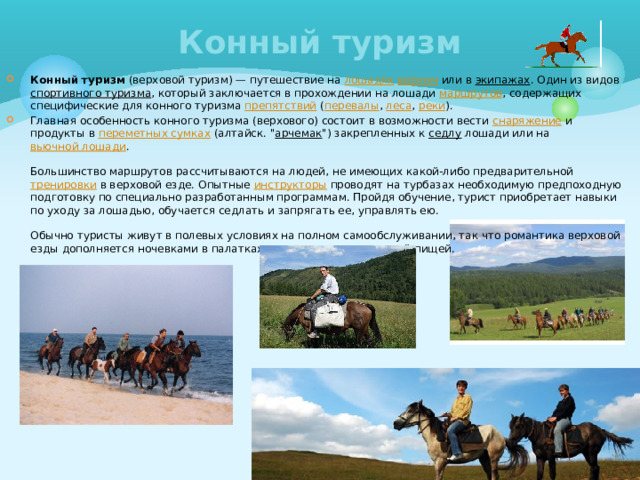 Конный туризм Конный туризм (верховой туризм) — путешествие на лошадях  верхом или в экипажах . Один из видов спортивного туризма , который заключается в прохождении на лошади маршрутов , содержащих специфические для конного туризма препятствий ( перевалы , леса , реки ). Главная особенность конного туризма (верхового) состоит в возможности вести снаряжение и продукты в переметных сумках (алтайск. 