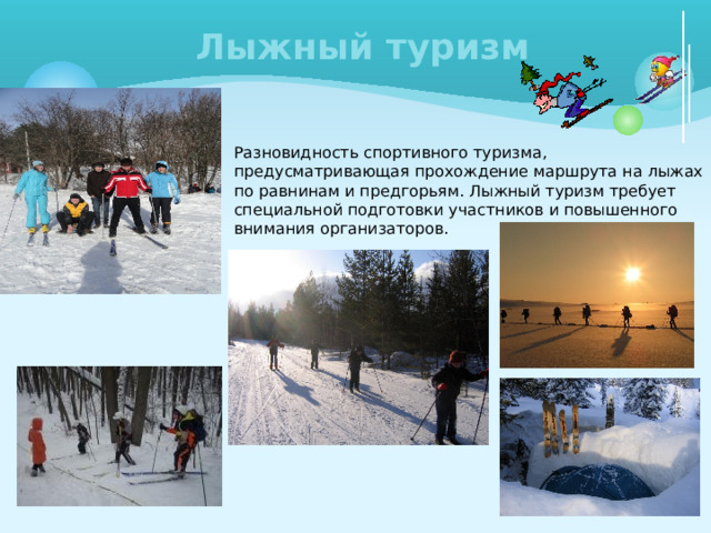 Лыжный туризм Разновидность спортивного туризма, предусматривающая прохождение маршрута на лыжах по равнинам и предгорьям. Лыжный туризм требует специальной подготовки участников и повышенного внимания организаторов. 
