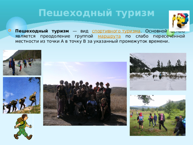Пешеходный туризм Пешеходный туризм — вид спортивного туризма . Основной целью является преодоление группой маршрута по слабо пересечённой местности из точки А в точку В за указанный промежуток времени. 