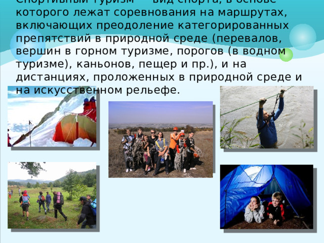 Спорти́вный тури́зм — вид спорта, в основе которого лежат соревнования на маршрутах, включающих преодоление категорированных препятствий в природной среде (перевалов, вершин в горном туризме, порогов (в водном туризме), каньонов, пещер и пр.), и на дистанциях, проложенных в природной среде и на искусственном рельефе.   