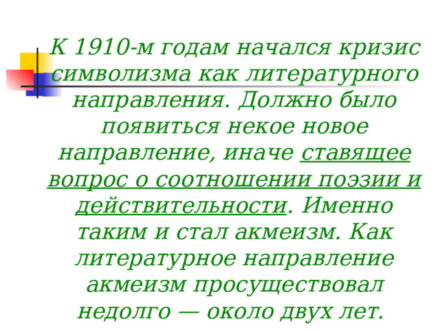 К 1910-м годам начался кризис символизма как литературного направления. Должно было появиться некое новое направление, иначе ставящее вопрос о соотношении поэзии и действительности . Именно таким и стал акмеизм. Как литературное направление акмеизм просуществовал недолго — около двух лет.  