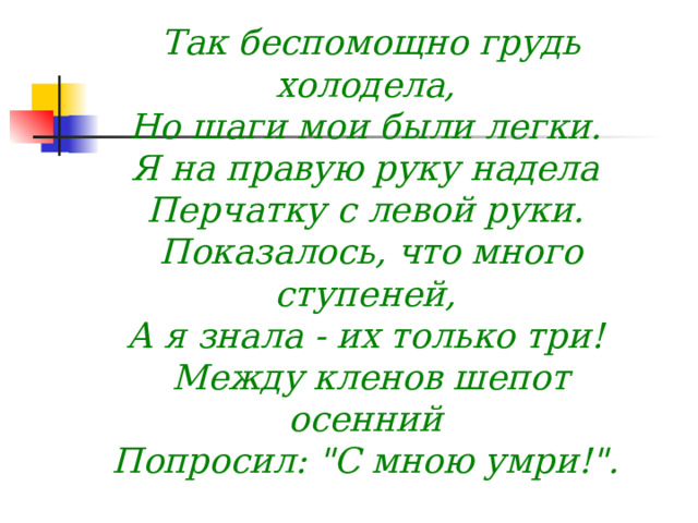 Так беспомощно грудь холодела,   Но шаги мои были легки.   Я на правую руку надела   Перчатку с левой руки.   Показалось, что много ступеней,   А я знала - их только три!   Между кленов шепот осенний   Попросил: 