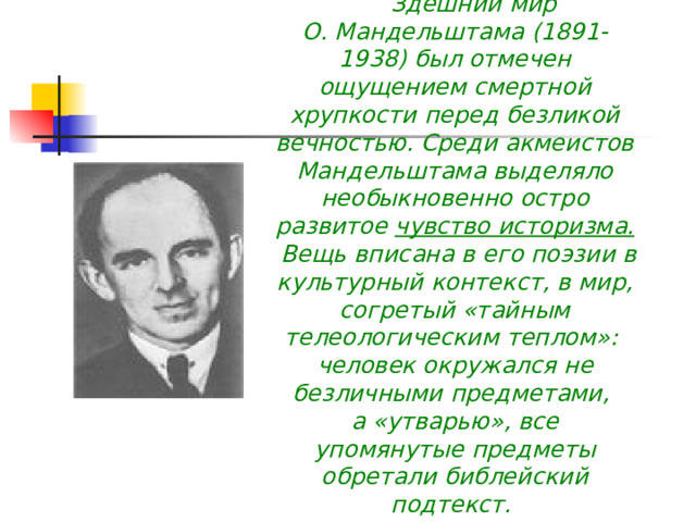         Здешний мир О. Мандельштама (1891-1938) был отмечен ощущением смертной хрупкости перед безликой вечностью. Среди акмеистов Мандельштама выделяло необыкновенно остро развитое чувство историзма.  Вещь вписана в его поэзии в культурный контекст, в мир, согретый «тайным телеологическим теплом»: человек окружался не безличными предметами, а «утварью», все упомянутые предметы обретали библейский подтекст.               