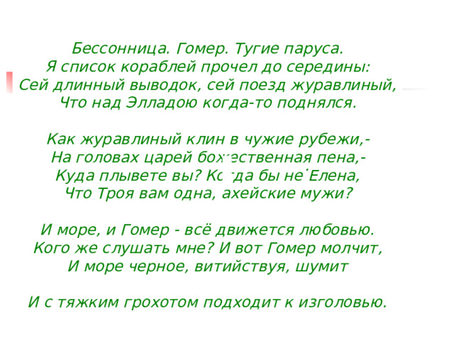        Бессонница. Гомер. Тугие паруса.  Я список кораблей прочел до середины:  Сей длинный выводок, сей поезд журавлиный,  Что над Элладою когда-то поднялся.   Как журавлиный клин в чужие рубежи,-  На головах царей божественная пена,-  Куда плывете вы? Когда бы не Елена,  Что Троя вам одна, ахейские мужи?   И море, и Гомер - всё движется любовью.  Кого же слушать мне? И вот Гомер молчит,  И море черное, витийствуя, шумит   И с тяжким грохотом подходит к изголовью.         .  