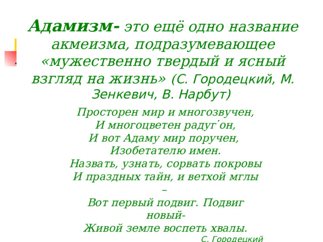 Адамизм- это ещё одно название акмеизма, подразумевающее «мужественно твердый и ясный взгляд на жизнь»  ( С. Городецкий, М. Зенкевич, В. Нарбут)        Просторен мир и многозвучен, И многоцветен радуг он, И вот Адаму мир поручен, Изобетателю имен. Назвать, узнать, сорвать покровы И праздных тайн, и ветхой мглы – Вот первый подвиг. Подвиг новый- Живой земле воспеть хвалы. С. Городецкий         .  