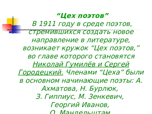  “ Цех поэтов”  В 1911 году в среде поэтов, стремившихся создать новое направление в литературе, возникает кружок “Цех поэтов,” во главе которого становятся Николай Гумилёв и Сергей Городецкий. Членами “Цеха” были в основном начинающие поэты: А. Ахматова, Н. Бурлюк, З. Гиппиус, М. Зенкевич, Георгий Иванов, О. Мандельштам  