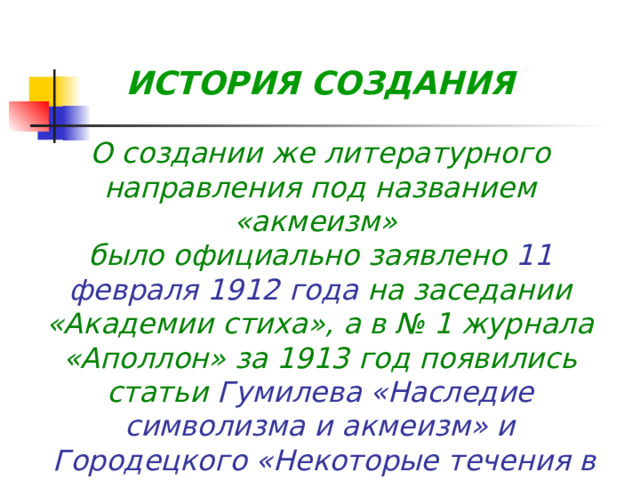  ИСТОРИЯ СОЗДАНИЯ  О создании же литературного направления под названием «акмеизм» было официально заявлено 11 февраля 1912 года на заседании «Академии стиха», а в № 1 журнала «Аполлон» за 1913 год появились статьи Гумилева «Наследие символизма и акмеизм» и  Городецкого «Некоторые течения в современной русской поэзии», которые считались манифестами новой школы 