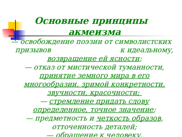  Основные принципы акмеизма — освобождение поэзии от символистских призывов к идеальному, возвращение ей ясности ;  — отказ от мистической туманности, принятие земного мира в его многообразии, зримой конкретности, звучности, красочности;   — стремление придать слову определенное, точное значение ;  — предметность и  четкость образов , отточенность деталей;  — обращение к человеку, к «подлинности» его чувств ;  — перекличка с минувшими литературными эпохами, широчайшие эстетические ассоциации, «тоска по мировой культуре» 