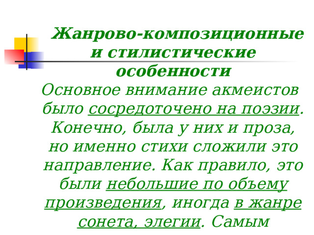          Жанрово-композиционные и стилистические особенности  Основное внимание акмеистов было сосредоточено на поэзии . Конечно, была у них и проза, но именно стихи сложили это направление. Как правило, это были небольшие по объему произведения , иногда в жанре сонета, элегии . Самым главным критерием стало внимание к слову, к красоте звучащего стиха  