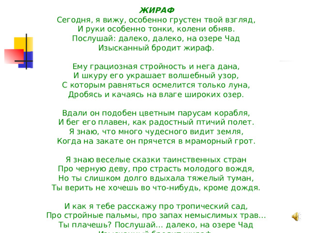 ЖИРАФ Сегодня, я вижу, особенно грустен твой взгляд,  И руки особенно тонки, колени обняв.  Послушай: далеко, далеко, на озере Чад  Изысканный бродит жираф.   Ему грациозная стройность и нега дана,  И шкуру его украшает волшебный узор,  С которым равняться осмелится только луна,  Дробясь и качаясь на влаге широких озер.   Вдали он подобен цветным парусам корабля,  И бег его плавен, как радостный птичий полет.  Я знаю, что много чудесного видит земля,  Когда на закате он прячется в мраморный грот.   Я знаю веселые сказки таинственных стран  Про черную деву, про страсть молодого вождя,  Но ты слишком долго вдыхала тяжелый туман,  Ты верить не хочешь во что-нибудь, кроме дождя.   И как я тебе расскажу про тропический сад,  Про стройные пальмы, про запах немыслимых трав…  Ты плачешь? Послушай… далеко, на озере Чад  Изысканный бродит жираф.        