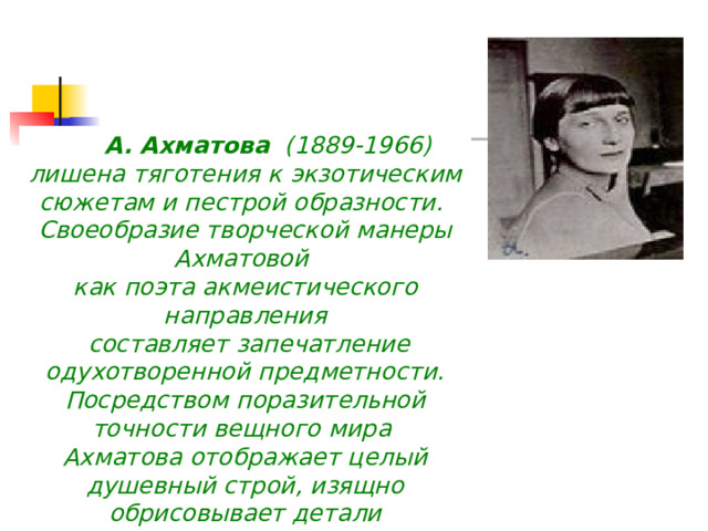                А. Ахматова (1889-1966) лишена тяготения к экзотическим сюжетам и пестрой образности. Своеобразие творческой манеры Ахматовой как поэта акмеистического направления  составляет запечатление одухотворенной предметности. Посредством поразительной точности вещного мира Ахматова отображает целый душевный строй, изящно обрисовывает детали 