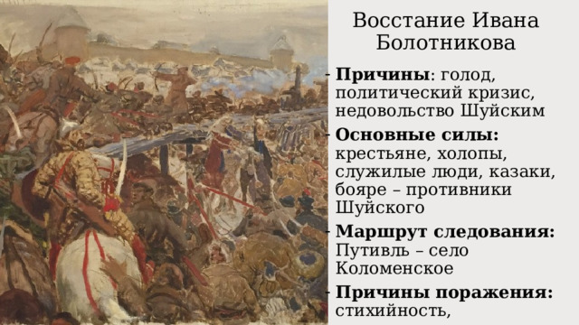 Восстание Ивана Болотникова Причины : голод, политический кризис, недовольство Шуйским Основные силы: крестьяне, холопы, служилые люди, казаки, бояре – противники Шуйского Маршрут следования: Путивль – село Коломенское Причины поражения: стихийность, разрозненность, разнородный состав Значение : первое широкое антифеодальное движение 