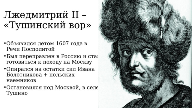 Лжедмитрий II – «Тушинский вор» Объявился летом 1607 года в Речи Посполитой Был переправлен в Россию и стал готовиться к походу на Москву Опирался на остатки сил Ивана Болотникова + польских наемников Остановился под Москвой, в селе Тушино 