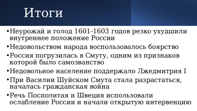 Итоги Неурожай и голод 1601-1603 годов резко ухудшили внутреннее положение России Недовольством народа воспользовалось боярство Россия погрузилась в Смуту, одним из признаков которой было самозванство Недовольное население поддержало Лжедмитрия I При Василии Шуйском Смута стала разрастаться, началась гражданская война Речь Посполитая и Швеция использовали ослабление России и начали открытую интервенцию 