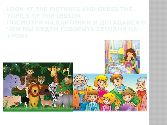 look at the pictures and guess the topics of the lesson  Посмотри на картинки и догадайся о чем мы будем говорить сегодня на уроке 