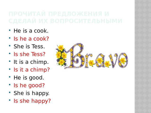 Прочитай предложения и сделай их вопросительными He is a cook. Is he a cook? She is Tess. Is she Tess? It is a chimp. Is it a chimp? He is good. Is he good? She is happy. Is she happy? 