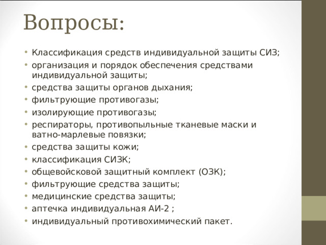 Вопросы: Классификация средств индивидуальной защиты СИЗ; организация и порядок обеспечения средствами индивидуальной защиты; средства защиты органов дыхания; фильтрующие противогазы; изолирующие противогазы; респираторы, противопыльные тканевые маски и ватно-марлевые повязки; средства защиты кожи; классификация СИЗК; общевойсковой защитный комплект (ОЗК); фильтрующие средства защиты; медицинские средства защиты; аптечка индивидуальная АИ-2 ; индивидуальный противохимический пакет.  