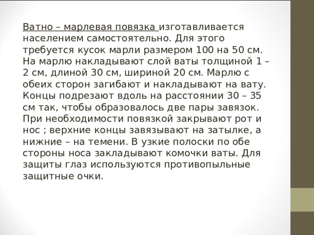 Ватно – марлевая повязка изготавливается населением самостоятельно. Для этого требуется кусок марли размером 100 на 50 см. На марлю накладывают слой ваты толщиной 1 – 2 см, длиной 30 см, шириной 20 см. Марлю с обеих сторон загибают и накладывают на вату. Концы подрезают вдоль на расстоянии 30 – 35 см так, чтобы образовалось две пары завязок. При необходимости повязкой закрывают рот и нос ; верхние концы завязывают на затылке, а нижние – на темени. В узкие полоски по обе стороны носа закладывают комочки ваты. Для защиты глаз используются противопыльные защитные очки. 