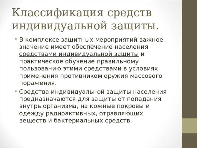 Классификация средств индивидуальной защиты. В комплексе защитных мероприятий важное значение имеет обеспечение населения средствами индивидуальной защиты и практическое обучение правильному пользованию этими средствами в условиях применения противником оружия массового поражения. Средства индивидуальной защиты населения предназначаются для защиты от попадания внутрь организма, на кожные покровы и одежду радиоактивных, отравляющих веществ и бактериальных средств. 