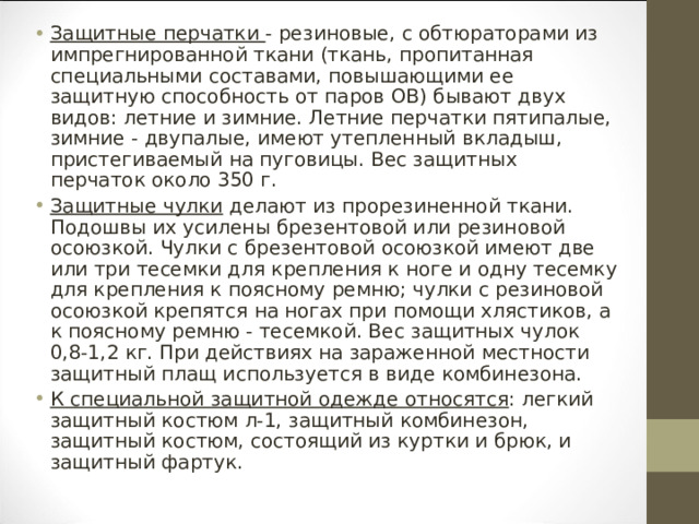 Защитные перчатки - резиновые, с обтюраторами из импрегнированной ткани (ткань, пропитанная специальными составами, повышающими ее защитную способность от паров ОВ) бывают двух видов: летние и зимние. Летние перчатки пятипалые, зимние - двупалые, имеют утепленный вкладыш, пристегиваемый на пуговицы. Вес защитных перчаток около 350 г. Защитные чулки делают из прорезиненной ткани. Подошвы их усилены брезентовой или резиновой осоюзкой. Чулки с брезентовой осоюзкой имеют две или три тесемки для крепления к ноге и одну тесемку для крепления к поясному ремню; чулки с резиновой осоюзкой крепятся на ногах при помощи хлястиков, а к поясному ремню - тесемкой. Вес защитных чулок 0,8-1,2 кг. При действиях на зараженной местности защитный плащ используется в виде комбинезона. К специальной защитной одежде относятся : легкий защитный костюм л-1, защитный комбинезон, защитный костюм, состоящий из куртки и брюк, и защитный фартук.  