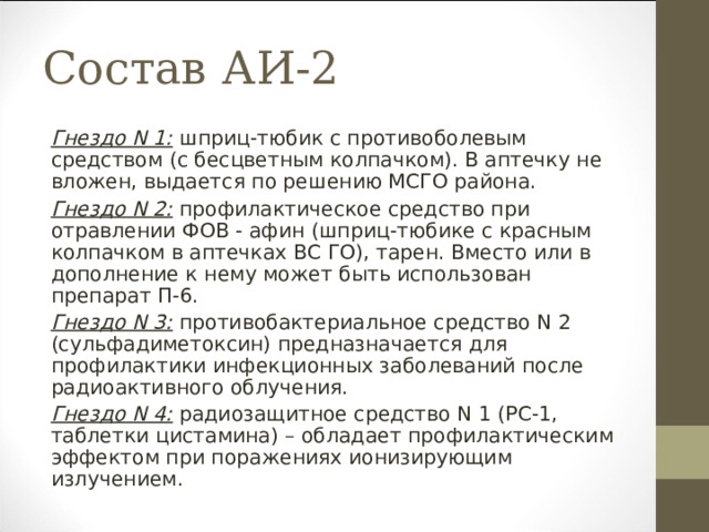 Состав АИ-2 Гнездо N 1: шприц-тюбик с противоболевым средством (с бесцветным колпачком). В аптечку не вложен, выдается по решению МСГО района. Гнездо N 2: профилактическое средство при отравлении ФОВ - афин (шприц-тюбике с красным колпачком в аптечках ВС ГО), тарен. Вместо или в дополнение к нему может быть использован препарат П-6. Гнездо N 3: противобактериальное средство N 2 (сульфадиметоксин) предназначается для профилактики инфекционных заболеваний после радиоактивного облучения. Гнездо N 4: радиозащитное средство N 1 (РС-1, таблетки цистамина) – обладает профилактическим эффектом при поражениях ионизирующим излучением. 