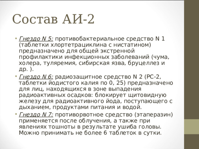 Состав АИ-2 Гнездо N 5: противобактериальное средство N 1 (таблетки хлортетрациклина с нистатином) предназначено для общей экстренной профилактики инфекционных заболеваний (чума, холера, туляремия, сибирская язва, бруцеллез и др. ). Гнездо N 6: радиозащитное средство N 2 (РС-2, таблетки йодистого калия по 0, 25) предназначено для лиц, находящихся в зоне выпадения радиоактивных осадков: блокирует щитовидную железу для радиоактивного йода, поступающего с дыханием, продуктами питания и водой. Гнездо N 7: противорвотное средство (этаперазин) применяется после облучения, а также при явлениях тошноты в результате ушиба головы. Можно принимать не более 6 таблеток в сутки. 