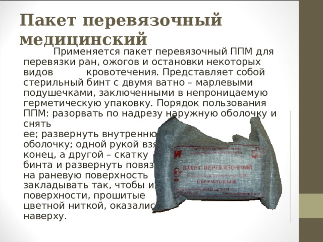 Пакет перевязочный медицинский           Применяется пакет перевязочный ППМ для перевязки ран, ожогов и остановки некоторых видов           кровотечения. Представляет собой стерильный бинт с двумя ватно – марлевыми подушечками, заключенными в непроницаемую герметическую упаковку. Порядок пользования ППМ: разорвать по надрезу наружную оболочку и снять ее; развернуть внутреннюю оболочку; одной рукой взять конец, а другой – скатку бинта и развернуть повязку; на раневую поверхность закладывать так, чтобы их поверхности, прошитые цветной ниткой, оказались наверху. 