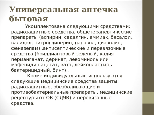 Универсальная аптечка бытовая           Укомплектована следующими средствами: радиозащитные средства, общетерапевтические препараты (аспирин, седалгин, аммиак, бесалол, валидол, нитроглицерин, папазол, диазолин, феназепам) ,антисептические и перевязочные средства (бриллиантовый зеленый, калия перманганат, деринат, левоминоль или мафенидин ацетат, вата, лейкопластырь бактерицидный, бинт) .  Кроме индивидуальных, используются следующие медицинские средства защиты: радиозащитные, обезболивающие и противобактериальные препараты, медицинские рецептуры от ОВ (СДЯВ) и перевязочные средства. 