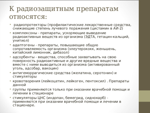 К радиозащитным препаратам относятся:   радиопротекторы (профилактические лекарственные средства, снижающие степень лучевого поражения (цистамин в АИ-2) комплексоны - препараты, ускоряющие выведение радиоактивных веществ из организма (ЭДТА, гетацин-кальций, унитиол) адаптогены - препараты, повышающие общую сопротивляемость организма (элеутерококк, женьшень, китайский лимонник, дибазол) адсорбенты - вещества, способные захватывать на свою поверхность радиоактивные и другие вредные вещества и вместе с ними выводиться из организма (активированный уголь, адсобар, вакоцин) антигеморрагические средства (желатина, серотонин) и стимуляторы кровотворения (лейкоцетин, лейкоген, пентоксил) . Препараты данной группы применяются только при оказании врачебной помощи и лечении в стационаре стимуляторы ЦНС (индопан, бемегрид, сиднокарб) - применяются при оказании врачебной помощи и лечении в стационаре.  