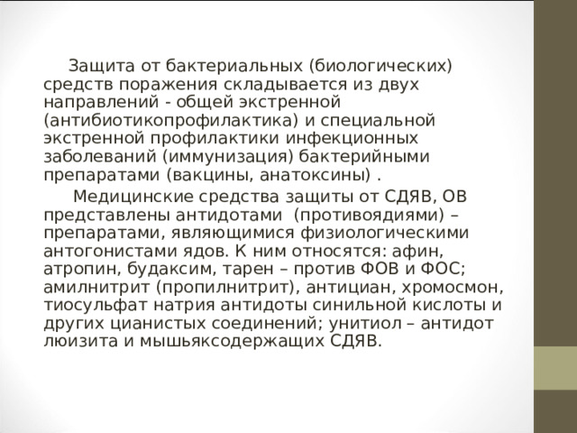 Защита от бактериальных (биологических) средств поражения складывается из двух направлений - общей экстренной (антибиотикопрофилактика) и специальной экстренной профилактики инфекционных заболеваний (иммунизация) бактерийными препаратами (вакцины, анатоксины) .   Медицинские средства защиты от СДЯВ, ОВ представлены антидотами  (противоядиями) – препаратами, являющимися физиологическими антогонистами ядов. К ним относятся: афин, атропин, будаксим, тарен – против ФОВ и ФОС; амилнитрит (пропилнитрит), антициан, хромосмон, тиосульфат натрия антидоты синильной кислоты и других цианистых соединений; унитиол – антидот люизита и мышьяксодержащих СДЯВ. 