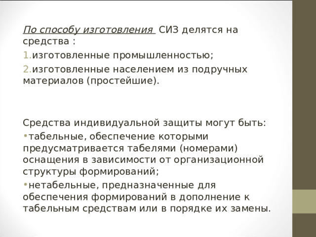 По способу изготовления  СИЗ делятся на средства : изготовленные промышленностью; изготовленные населением из подручных материалов (простейшие). Средства индивидуальной защиты могут быть: табельные, обеспечение которыми предусматривается табелями (номерами) оснащения в зависимости от организационной структуры формирований; нетабельные, предназначенные для обеспечения формирований в дополнение к табельным средствам или в порядке их замены. 