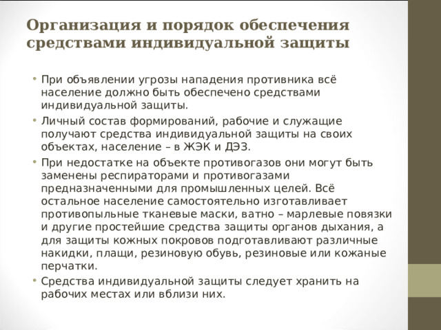 Организация и порядок обеспечения средствами индивидуальной защиты При объявлении угрозы нападения противника всё население должно быть обеспечено средствами индивидуальной защиты. Личный состав формирований, рабочие и служащие получают средства индивидуальной защиты на своих объектах, население – в ЖЭК и ДЭЗ. При недостатке на объекте противогазов они могут быть заменены респираторами и противогазами предназначенными для промышленных целей. Всё остальное население самостоятельно изготавливает противопыльные тканевые маски, ватно – марлевые повязки и другие простейшие средства защиты органов дыхания, а для защиты кожных покровов подготавливают различные накидки, плащи, резиновую обувь, резиновые или кожаные перчатки. Средства индивидуальной защиты следует хранить на рабочих местах или вблизи них. 