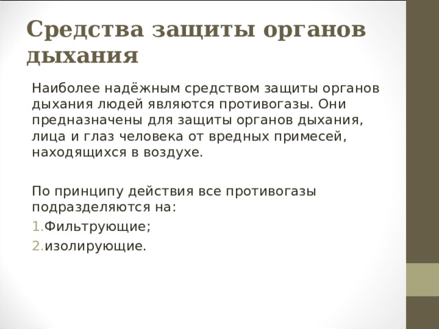 Средства защиты органов дыхания Наиболее надёжным средством защиты органов дыхания людей являются противогазы. Они предназначены для защиты органов дыхания, лица и глаз человека от вредных примесей, находящихся в воздухе. По принципу действия все противогазы подразделяются на: Фильтрующие; изолирующие. 