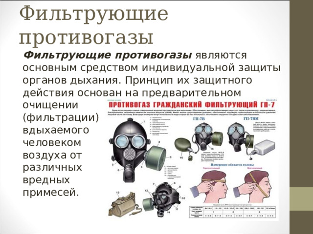 Фильтрующие противогазы Фильтрующие противогазы являются основным средством индивидуальной защиты органов дыхания. Принцип их защитного действия основан на предварительном очищении (фильтрации) вдыхаемого человеком воздуха от различных вредных примесей. 