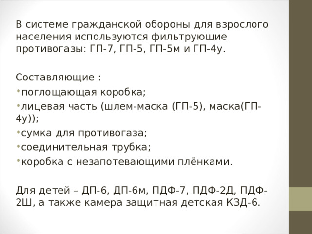 В системе гражданской обороны для взрослого населения используются фильтрующие противогазы: ГП-7, ГП-5, ГП-5м и ГП-4у. Составляющие : поглощающая коробка; лицевая часть (шлем-маска (ГП-5), маска(ГП-4у)); сумка для противогаза; соединительная трубка; коробка с незапотевающими плёнками.  Для детей – ДП-6, ДП-6м, ПДФ-7, ПДФ-2Д, ПДФ-2Ш, а также камера защитная детская КЗД-6. 