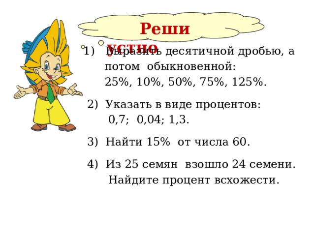  Реши  устно 1) Выразить десятичной дробью, а  потом обыкновенной:  25%, 10%, 50%, 75%, 125%.  2) Указать в виде процентов:  0,7; 0,04; 1,3.  3) Найти 15% от числа 60.  4) Из 25 семян взошло 24 семени.  Найдите процент всхожести. 